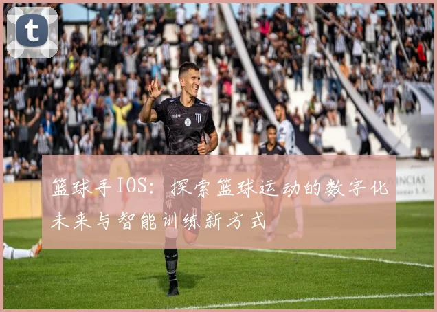 篮球手IOS：探索篮球运动的数字化未来与智能训练新方式