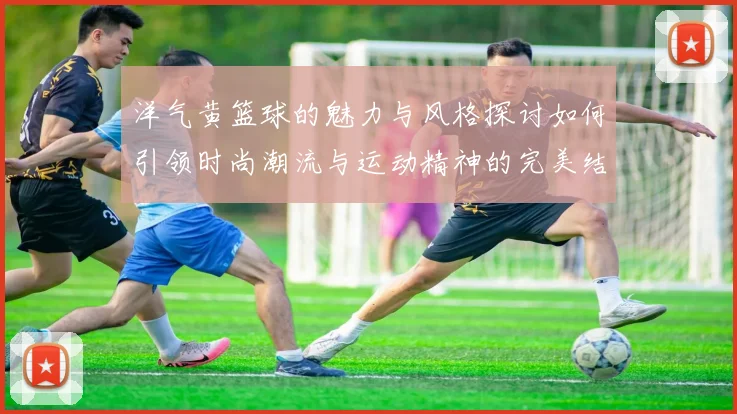 洋气黄篮球的魅力与风格探讨如何引领时尚潮流与运动精神的完美结合