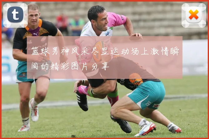 篮球男神风采尽显运动场上激情瞬间的精彩图片分享