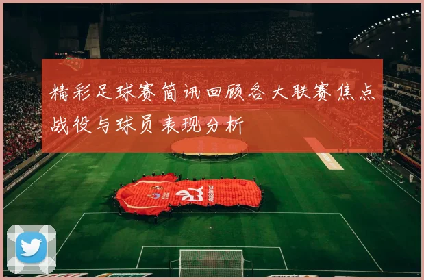 精彩足球赛简讯回顾各大联赛焦点战役与球员表现分析