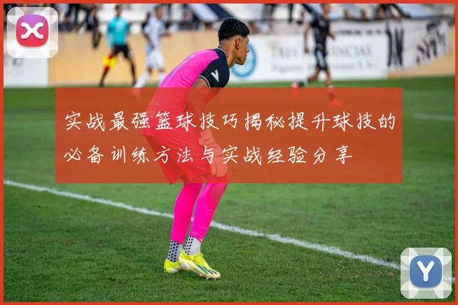实战最强篮球技巧揭秘提升球技的必备训练方法与实战经验分享